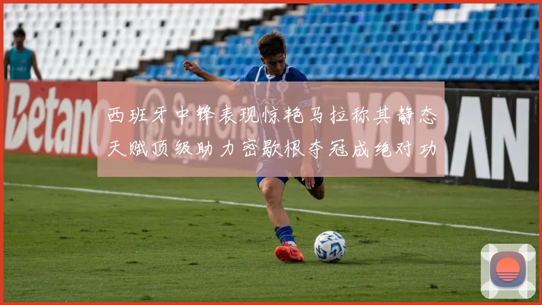 西班牙中锋表现惊艳马拉称其静态天赋顶级助力密歇根夺冠成绝对功臣