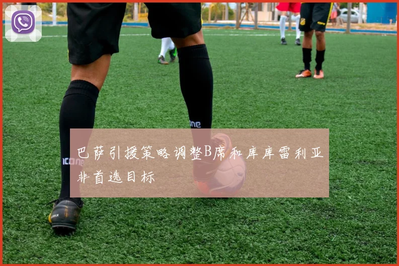 巴萨引援策略调整B席和库库雷利亚非首选目标