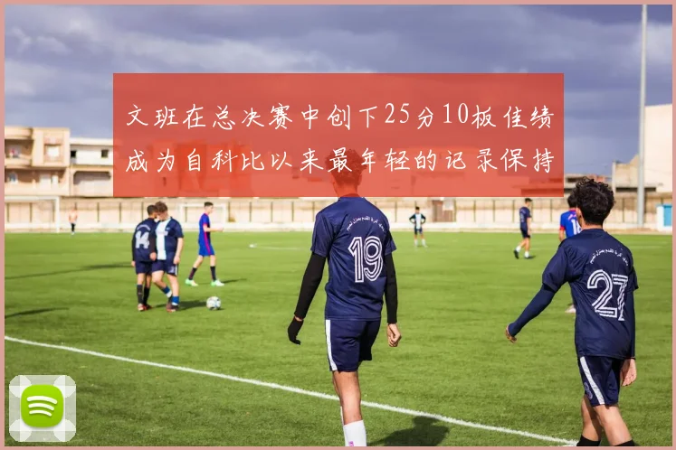 文班在总决赛中创下25分10板佳绩成为自科比以来最年轻的记录保持者