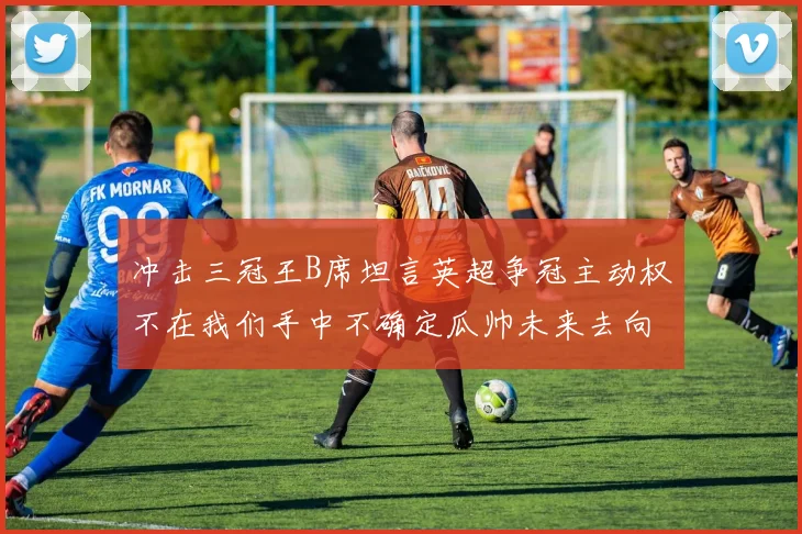 冲击三冠王B席坦言英超争冠主动权不在我们手中不确定瓜帅未来去向
