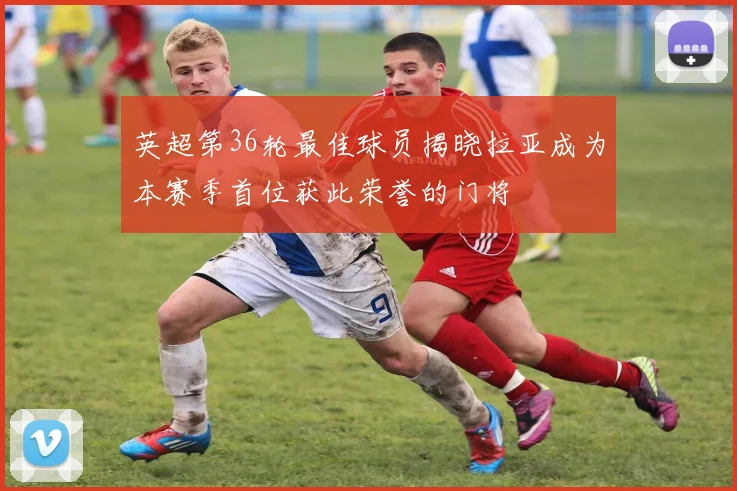 英超第36轮最佳球员揭晓拉亚成为本赛季首位获此荣誉的门将