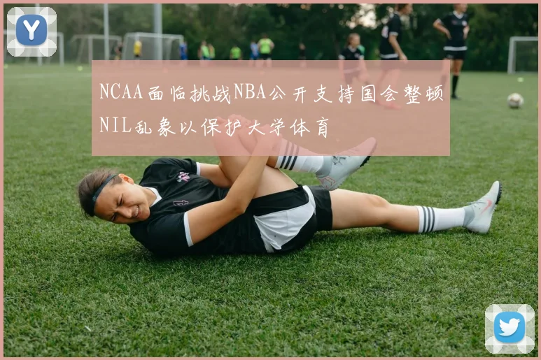 NCAA面临挑战NBA公开支持国会整顿NIL乱象以保护大学体育