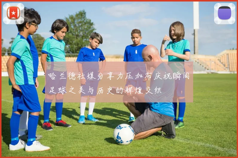 哈兰德社媒分享力压加布庆祝瞬间足球之美与历史的辉煌交织