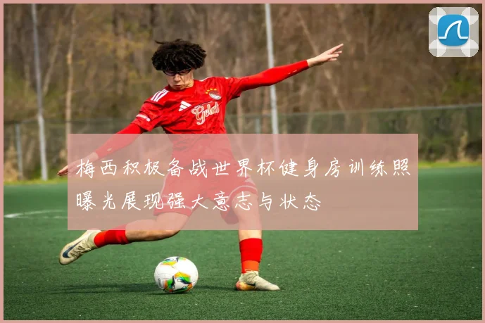梅西积极备战世界杯健身房训练照曝光展现强大意志与状态