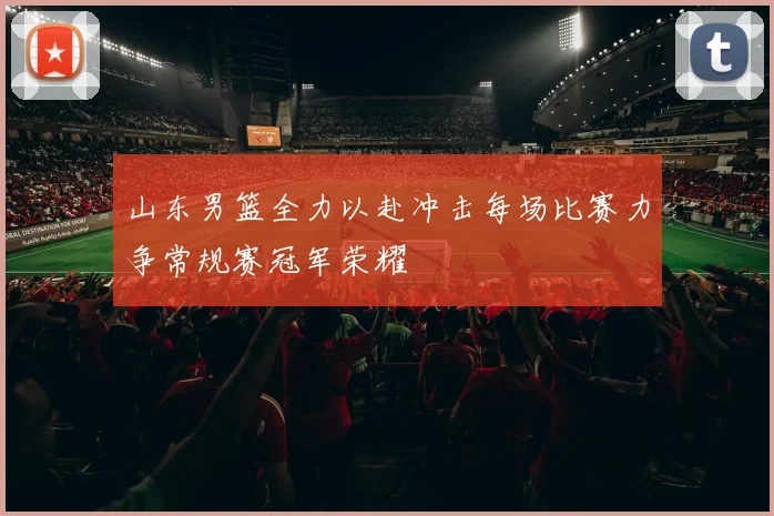 山东男篮全力以赴冲击每场比赛力争常规赛冠军荣耀