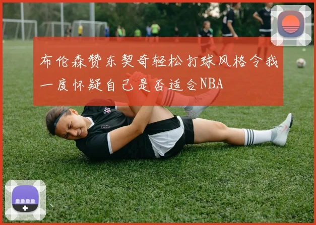 布伦森赞东契奇轻松打球风格令我一度怀疑自己是否适合NBA