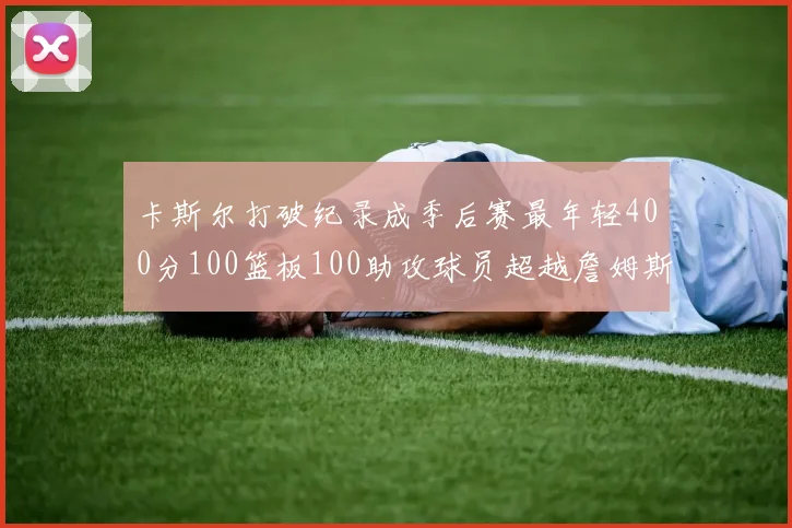 卡斯尔打破纪录成季后赛最年轻400分100篮板100助攻球员超越詹姆斯荣耀时刻