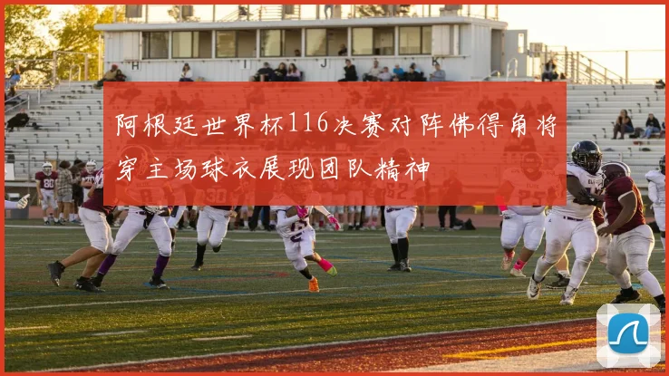 阿根廷世界杯116决赛对阵佛得角将穿主场球衣展现团队精神