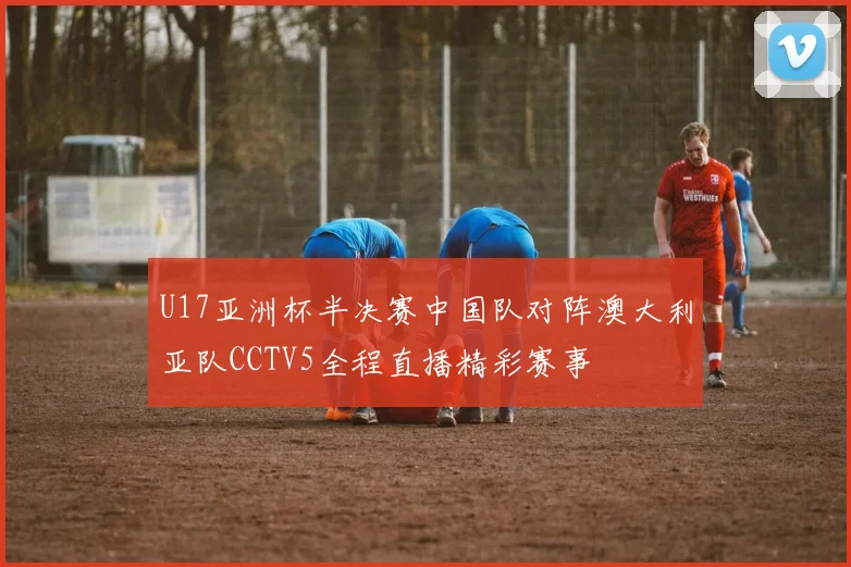 U17亚洲杯半决赛中国队对阵澳大利亚队CCTV5全程直播精彩赛事