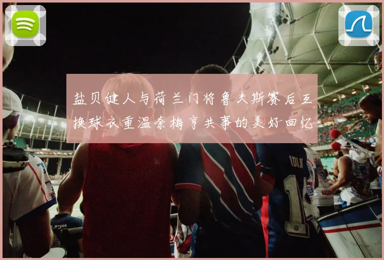 盐贝健人与荷兰门将鲁夫斯赛后互换球衣重温奈梅亨共事的美好回忆