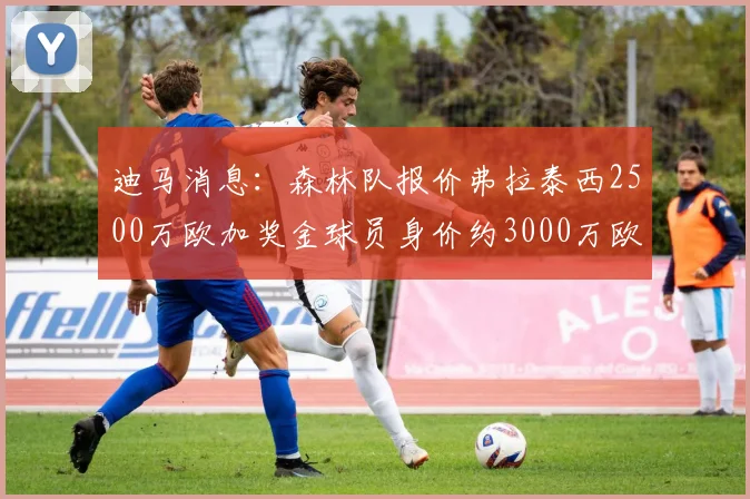 迪马消息：森林队报价弗拉泰西2500万欧加奖金球员身价约3000万欧