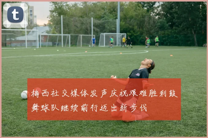 梅西社交媒体发声庆祝艰难胜利鼓舞球队继续前行迈出新步伐
