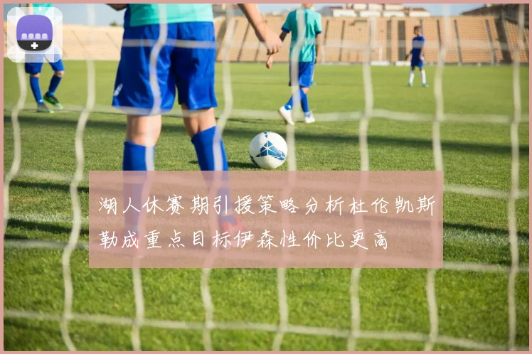 湖人休赛期引援策略分析杜伦凯斯勒成重点目标伊森性价比更高