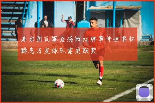 库尔图瓦赛后感慨红牌事件世界杯瞬息万变球队需更默契