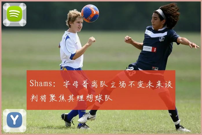 Shams：字母哥离队立场不变未来谈判将聚焦其理想球队