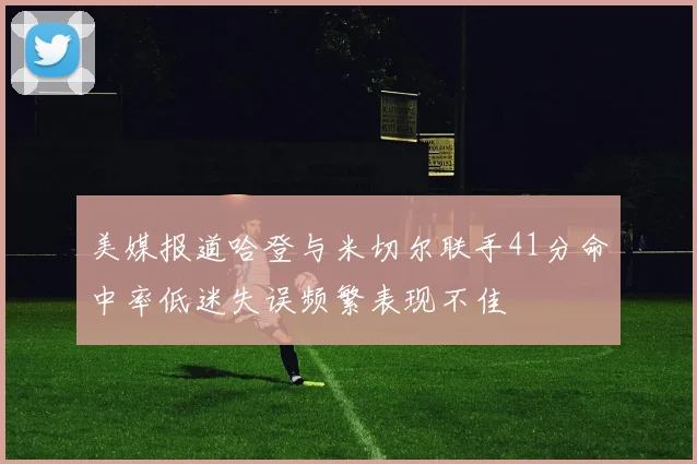美媒报道哈登与米切尔联手41分命中率低迷失误频繁表现不佳