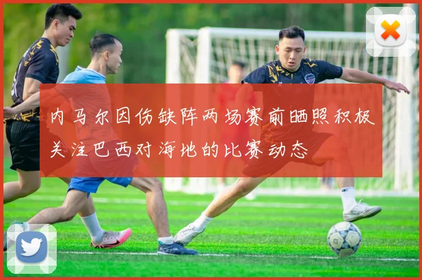 内马尔因伤缺阵两场赛前晒照积极关注巴西对海地的比赛动态