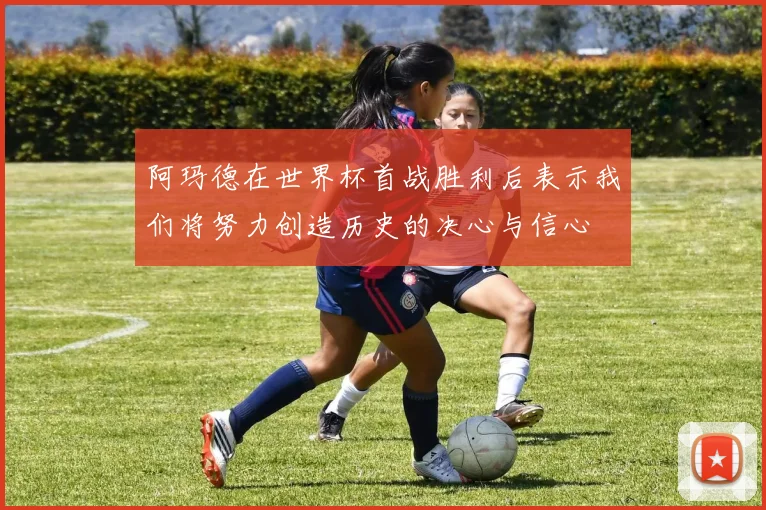 阿玛德在世界杯首战胜利后表示我们将努力创造历史的决心与信心
