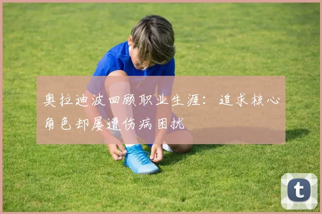 奥拉迪波回顾职业生涯:追求核心角色却屡遭伤病困扰