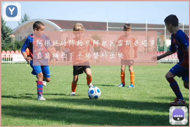 阿根廷对阵约旦阿尔瓦雷斯劳塔罗首发梅西下半场替补出场