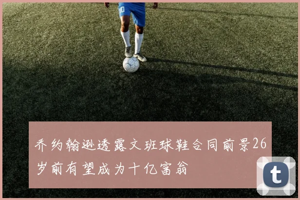 乔约翰逊透露文班球鞋合同前景26岁前有望成为十亿富翁