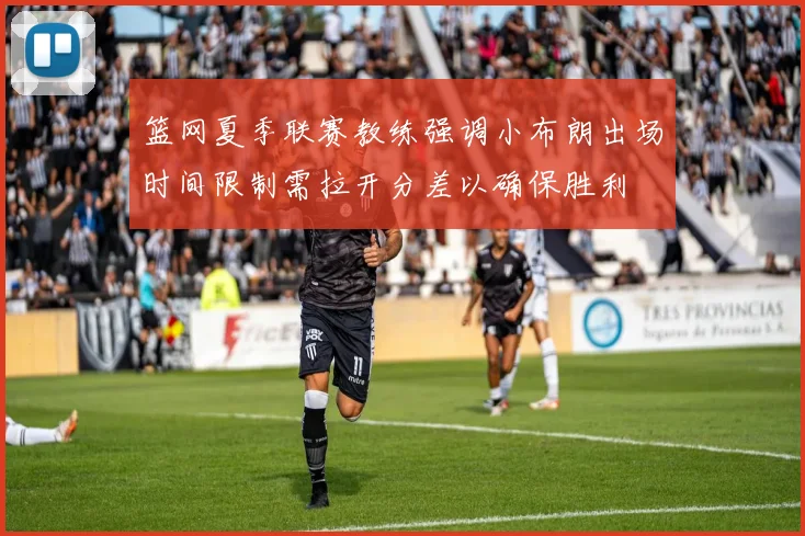 篮网夏季联赛教练强调小布朗出场时间限制需拉开分差以确保胜利