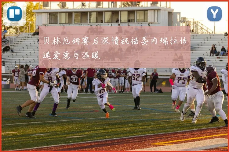 贝林厄姆赛后深情祝福委内瑞拉传递爱意与温暖