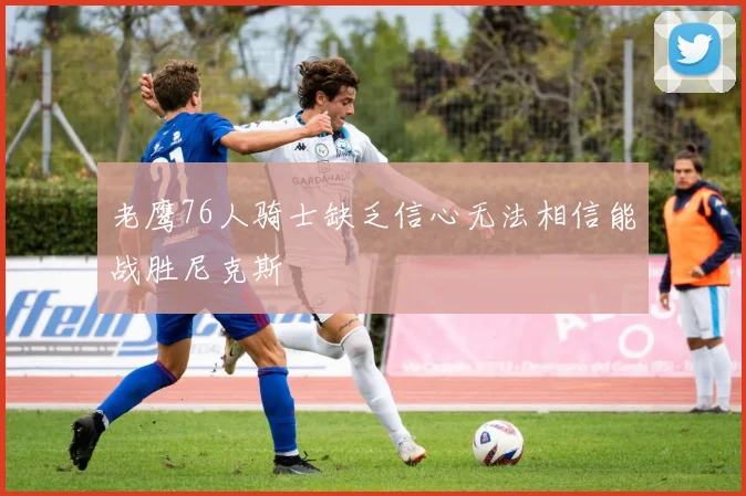 老鹰76人骑士缺乏信心无法相信能战胜尼克斯